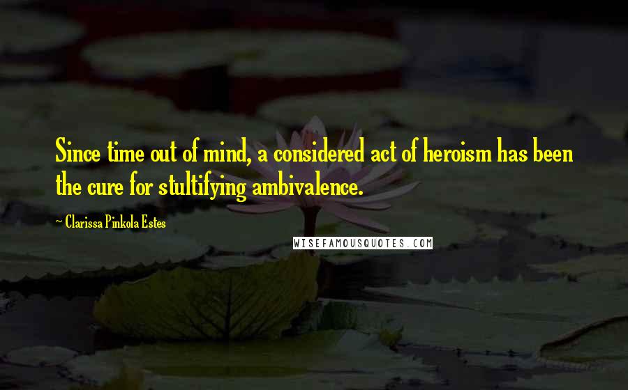 Clarissa Pinkola Estes quotes: Since time out of mind, a considered act of heroism has been the cure for stultifying ambivalence. Clarissa Pinkola Estes quotes: Since time out of mind, a considered act of heroism has been the cure for stultifying ambivalence.