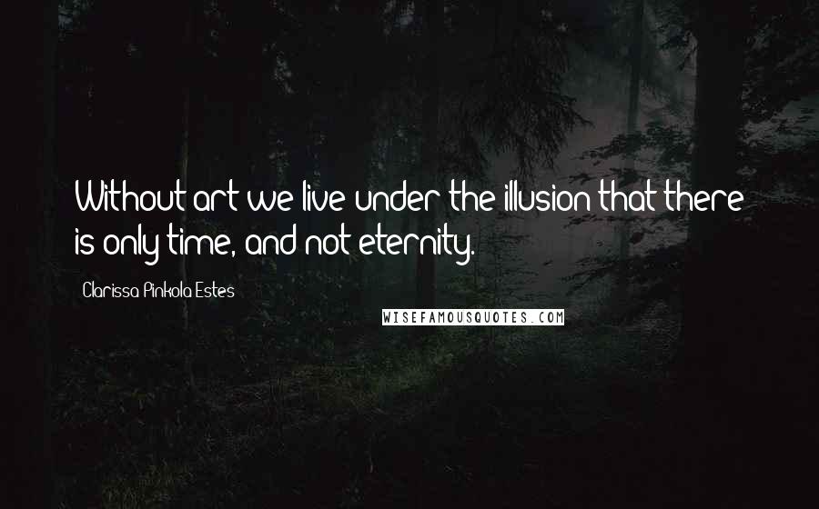 Clarissa Pinkola Estes quotes: Without art we live under the illusion that there is only time, and not eternity. Clarissa Pinkola Estes quotes: Without art we live under the illusion that there is only time, and not eternity.