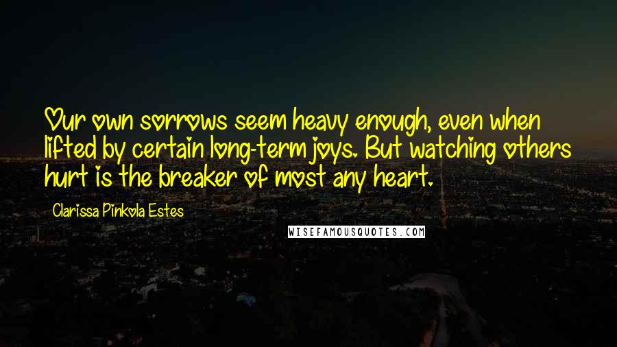 Clarissa Pinkola Estes quotes: Our own sorrows seem heavy enough, even when lifted by certain long-term joys. But watching others hurt is the breaker of most any heart.