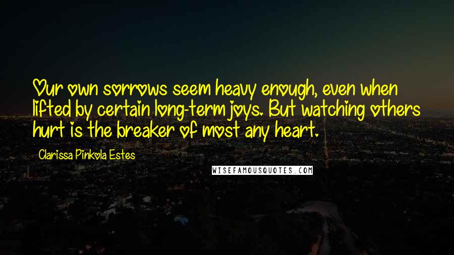 Clarissa Pinkola Estes quotes: Our own sorrows seem heavy enough, even when lifted by certain long-term joys. But watching others hurt is the breaker of most any heart. Clarissa Pinkola Estes quotes: Our own sorrows seem heavy enough, even when lifted by certain long-term joys. But watching others hurt is the breaker of most any heart.