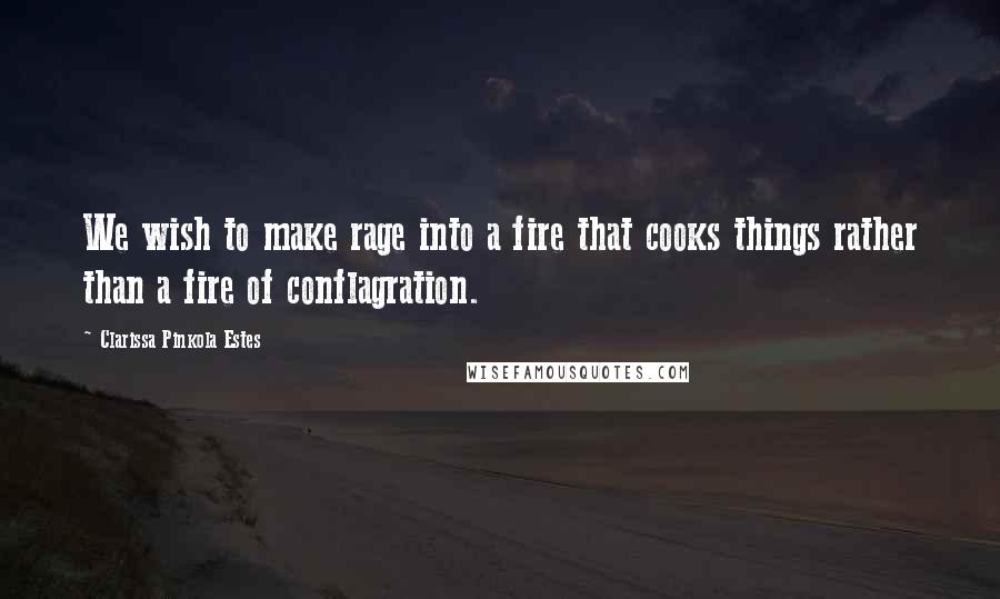 Clarissa Pinkola Estes quotes: We wish to make rage into a fire that cooks things rather than a fire of conflagration.