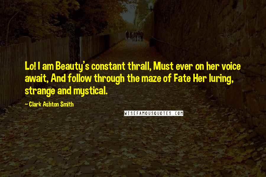 Clark Ashton Smith quotes: Lo! I am Beauty's constant thrall, Must ever on her voice await, And follow through the maze of Fate Her luring, strange and mystical. Clark Ashton Smith quotes: Lo! I am Beauty's constant thrall, Must ever on her voice await, And follow through the maze of Fate Her luring, strange and mystical.