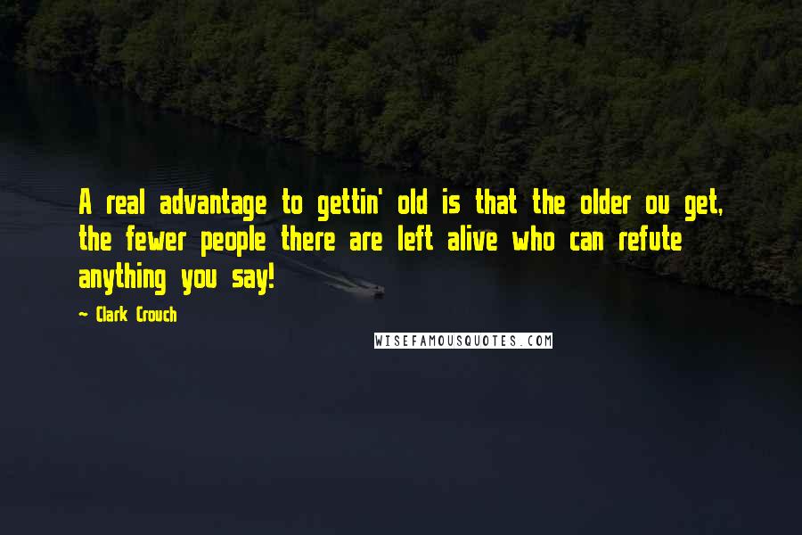 Clark Crouch quotes: A real advantage to gettin' old is that the older ou get, the fewer people there are left alive who can refute anything you say!