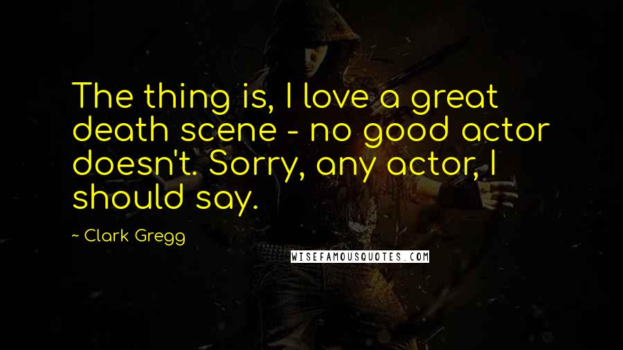 Clark Gregg quotes: The thing is, I love a great death scene - no good actor doesn't. Sorry, any actor, I should say.