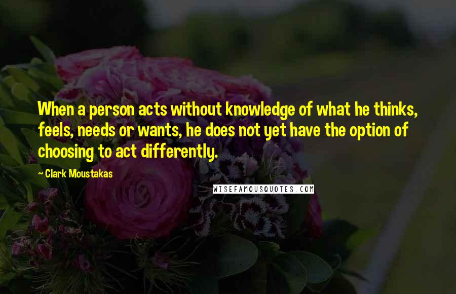 Clark Moustakas quotes: When a person acts without knowledge of what he thinks, feels, needs or wants, he does not yet have the option of choosing to act differently. Clark Moustakas quotes: When a person acts without knowledge of what he thinks, feels, needs or wants, he does not yet have the option of choosing to act differently.