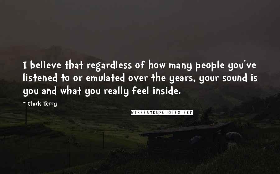 Clark Terry quotes: I believe that regardless of how many people you've listened to or emulated over the years, your sound is you and what you really feel inside.