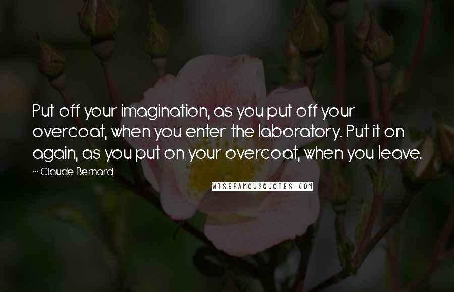 Claude Bernard quotes: Put off your imagination, as you put off your overcoat, when you enter the laboratory. Put it on again, as you put on your overcoat, when you leave. Claude Bernard quotes: Put off your imagination, as you put off your overcoat, when you enter the laboratory. Put it on again, as you put on your overcoat, when you leave.