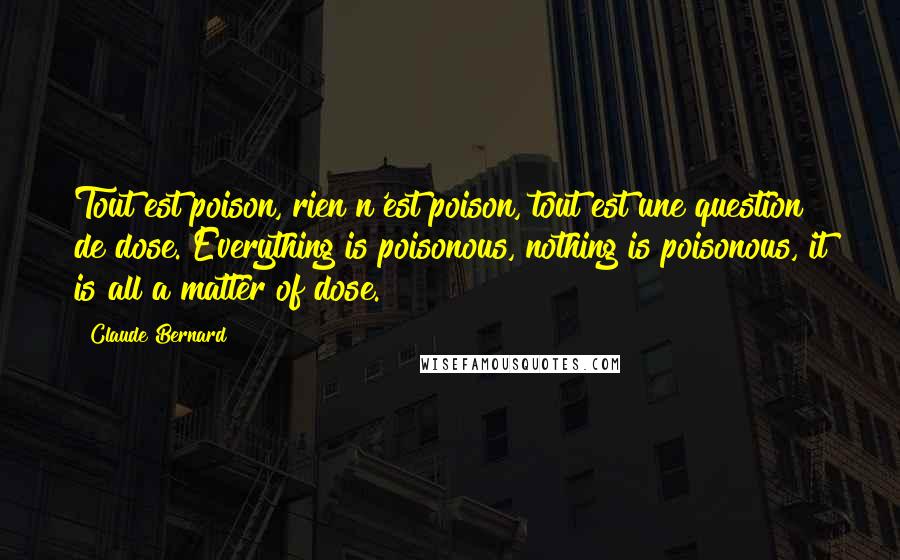 Claude Bernard quotes: Tout est poison, rien n'est poison, tout est une question de dose. Everything is poisonous, nothing is poisonous, it is all a matter of dose. Claude Bernard quotes: Tout est poison, rien n'est poison, tout est une question de dose. Everything is poisonous, nothing is poisonous, it is all a matter of dose.