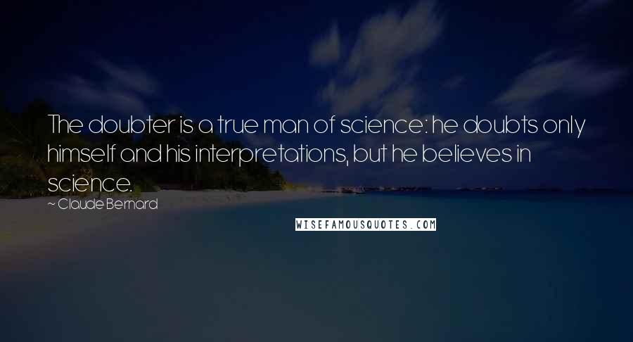 Claude Bernard quotes: The doubter is a true man of science: he doubts only himself and his interpretations, but he believes in science.