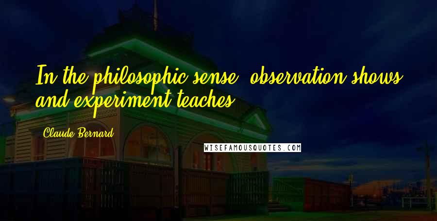 Claude Bernard quotes: In the philosophic sense, observation shows and experiment teaches.