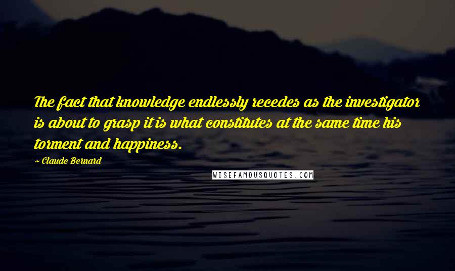 Claude Bernard quotes: The fact that knowledge endlessly recedes as the investigator is about to grasp it is what constitutes at the same time his torment and happiness. Claude Bernard quotes: The fact that knowledge endlessly recedes as the investigator is about to grasp it is what constitutes at the same time his torment and happiness.