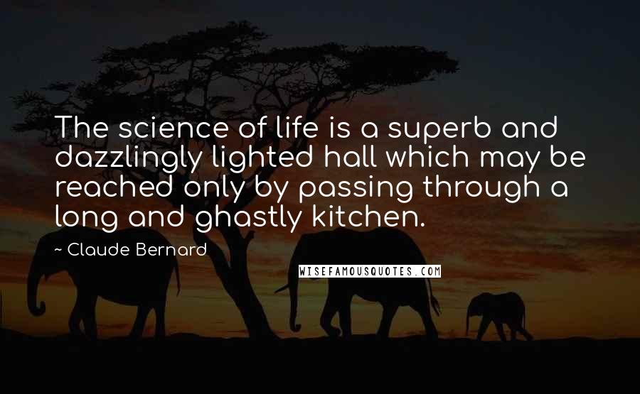 Claude Bernard quotes: The science of life is a superb and dazzlingly lighted hall which may be reached only by passing through a long and ghastly kitchen. Claude Bernard quotes: The science of life is a superb and dazzlingly lighted hall which may be reached only by passing through a long and ghastly kitchen.
