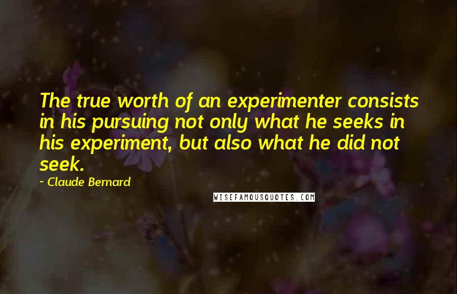 Claude Bernard quotes: The true worth of an experimenter consists in his pursuing not only what he seeks in his experiment, but also what he did not seek. Claude Bernard quotes: The true worth of an experimenter consists in his pursuing not only what he seeks in his experiment, but also what he did not seek.