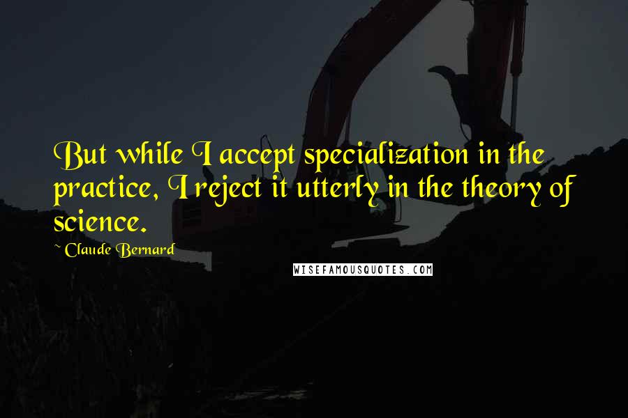 Claude Bernard quotes: But while I accept specialization in the practice, I reject it utterly in the theory of science.