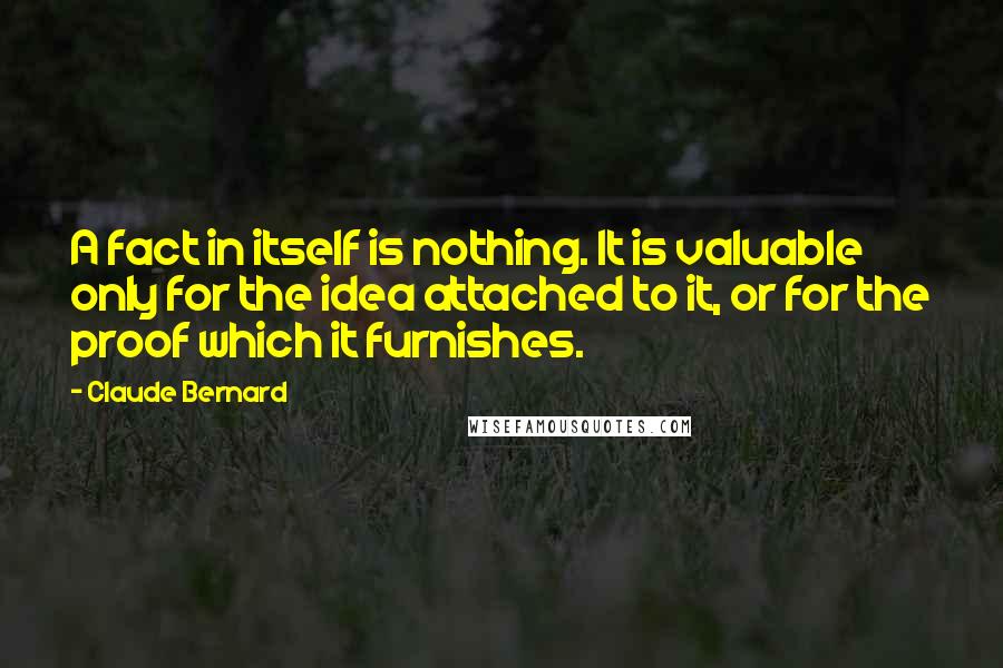 Claude Bernard quotes: A fact in itself is nothing. It is valuable only for the idea attached to it, or for the proof which it furnishes. Claude Bernard quotes: A fact in itself is nothing. It is valuable only for the idea attached to it, or for the proof which it furnishes.