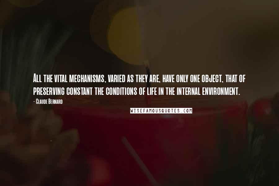 Claude Bernard quotes: All the vital mechanisms, varied as they are, have only one object, that of preserving constant the conditions of life in the internal environment. Claude Bernard quotes: All the vital mechanisms, varied as they are, have only one object, that of preserving constant the conditions of life in the internal environment.