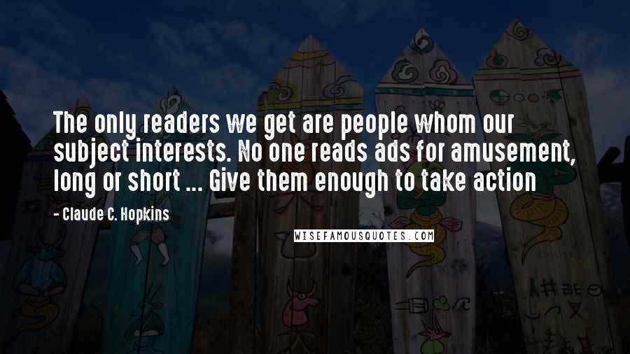 Claude C. Hopkins quotes: The only readers we get are people whom our subject interests. No one reads ads for amusement, long or short ... Give them enough to take action