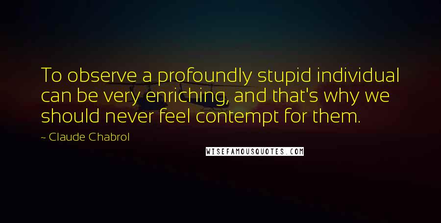 Claude Chabrol quotes: To observe a profoundly stupid individual can be very enriching, and that's why we should never feel contempt for them.