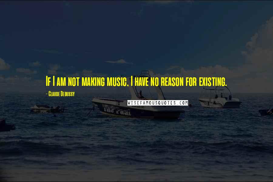 Claude Debussy quotes: If I am not making music, I have no reason for existing.