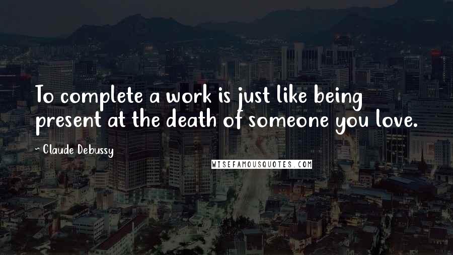 Claude Debussy quotes: To complete a work is just like being present at the death of someone you love.