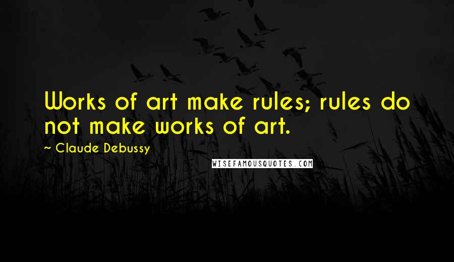 Claude Debussy quotes: Works of art make rules; rules do not make works of art.