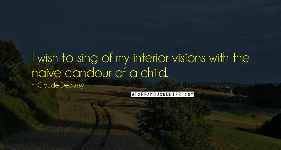 Claude Debussy quotes: I wish to sing of my interior visions with the naive candour of a child.