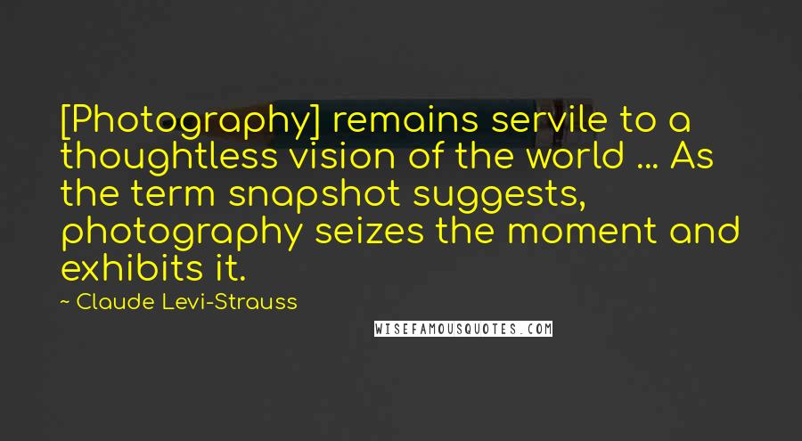 Claude Levi-Strauss quotes: [Photography] remains servile to a thoughtless vision of the world ... As the term snapshot suggests, photography seizes the moment and exhibits it.