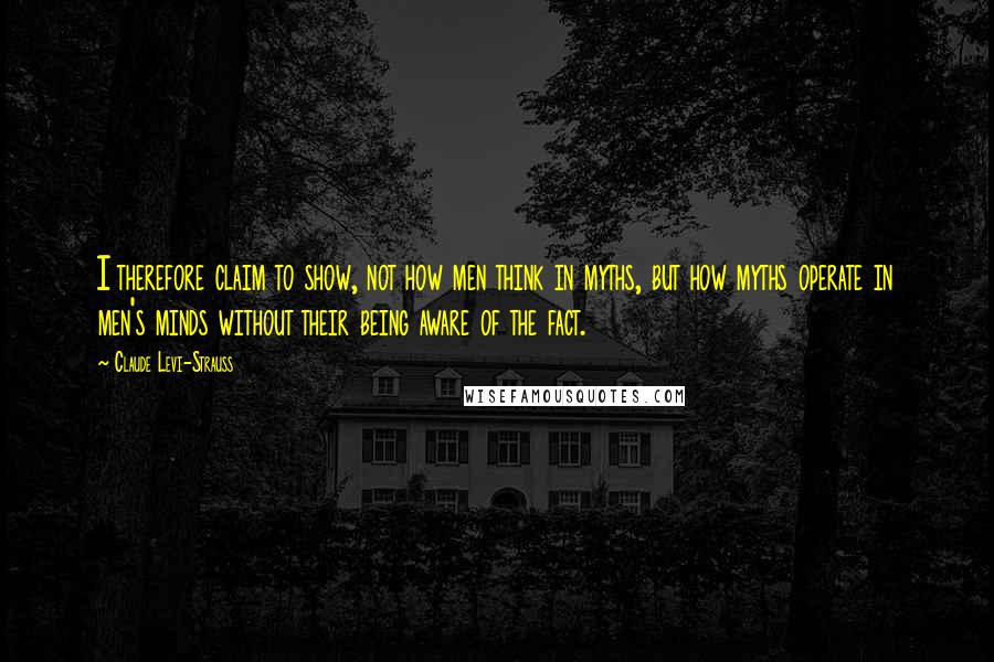 Claude Levi-Strauss quotes: I therefore claim to show, not how men think in myths, but how myths operate in men's minds without their being aware of the fact.