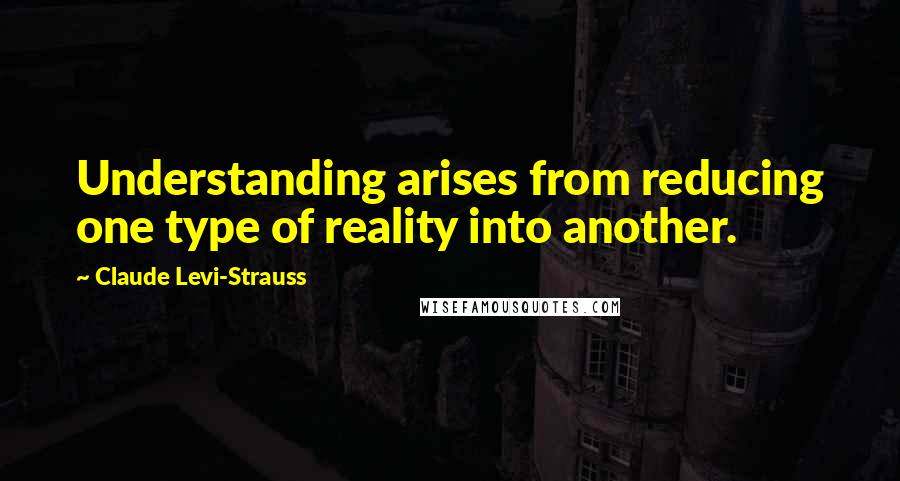 Claude Levi-Strauss quotes: Understanding arises from reducing one type of reality into another.