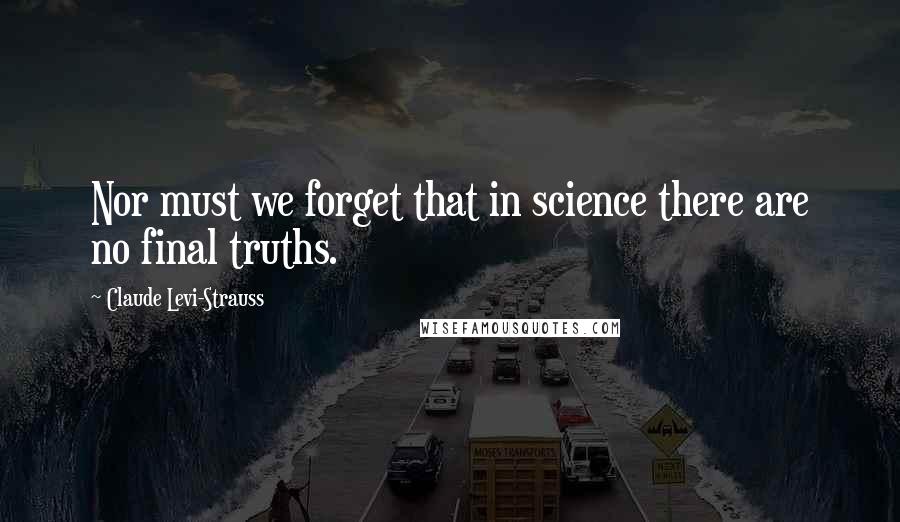 Claude Levi-Strauss quotes: Nor must we forget that in science there are no final truths.