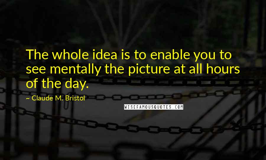 Claude M. Bristol quotes: The whole idea is to enable you to see mentally the picture at all hours of the day.