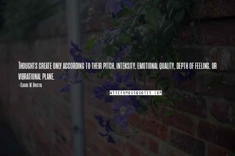 Claude M. Bristol quotes: Thoughts create only according to their pitch, intensity, emotional quality, depth of feeling, or vibrational plane.