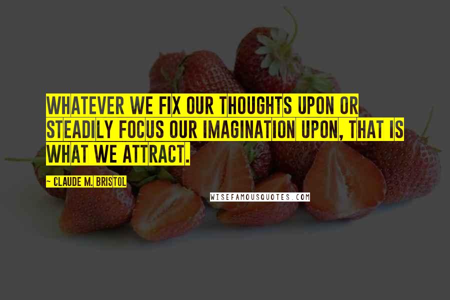 Claude M. Bristol quotes: Whatever we fix our thoughts upon or steadily focus our imagination upon, that is what we attract.