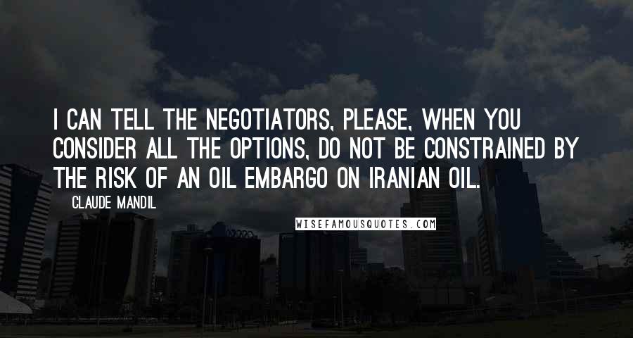 Claude Mandil quotes: I can tell the negotiators, please, when you consider all the options, do not be constrained by the risk of an oil embargo on Iranian oil. Claude Mandil quotes: I can tell the negotiators, please, when you consider all the options, do not be constrained by the risk of an oil embargo on Iranian oil.
