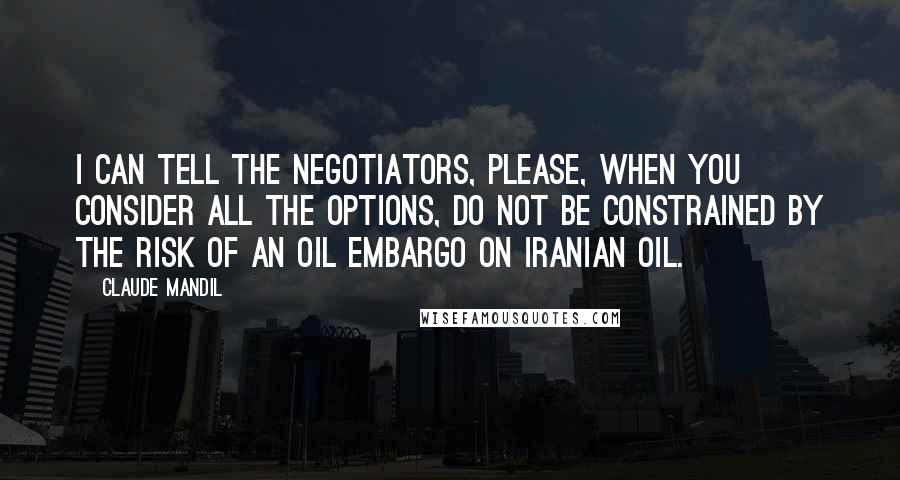 Claude Mandil quotes: I can tell the negotiators, please, when you consider all the options, do not be constrained by the risk of an oil embargo on Iranian oil.