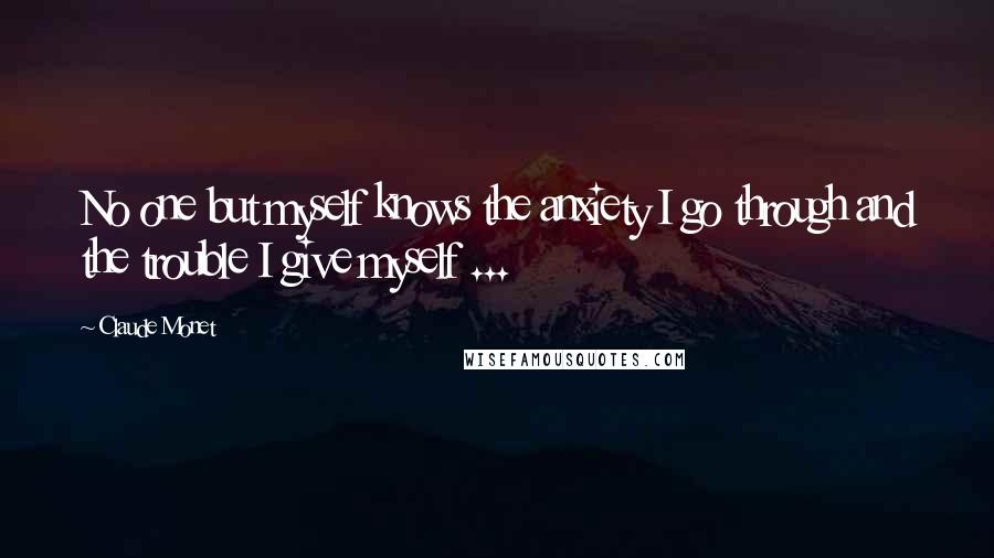 Claude Monet quotes: No one but myself knows the anxiety I go through and the trouble I give myself ...