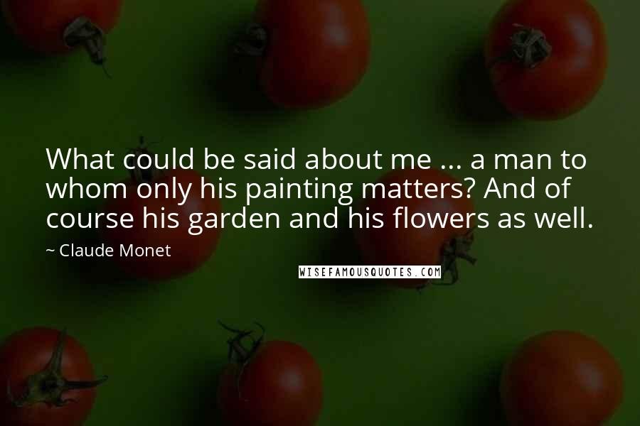 Claude Monet quotes: What could be said about me ... a man to whom only his painting matters? And of course his garden and his flowers as well.