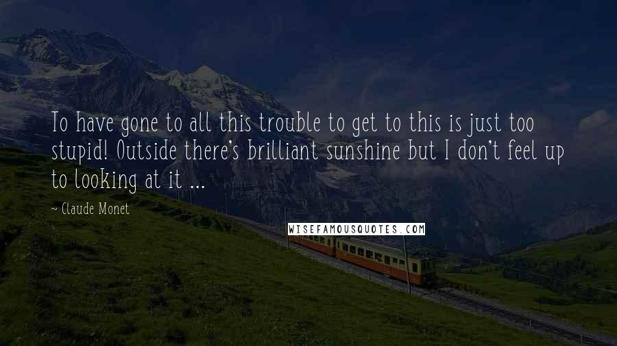 Claude Monet quotes: To have gone to all this trouble to get to this is just too stupid! Outside there's brilliant sunshine but I don't feel up to looking at it ...