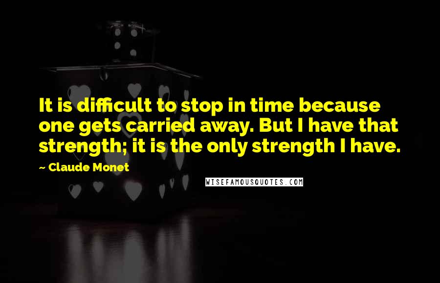Claude Monet quotes: It is difficult to stop in time because one gets carried away. But I have that strength; it is the only strength I have.