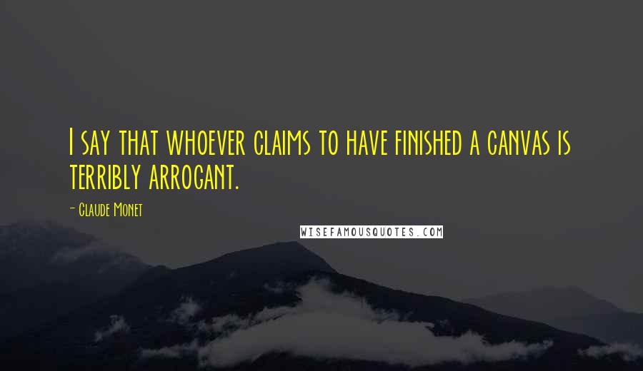 Claude Monet quotes: I say that whoever claims to have finished a canvas is terribly arrogant.