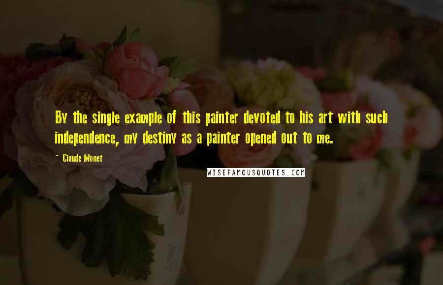 Claude Monet quotes: By the single example of this painter devoted to his art with such independence, my destiny as a painter opened out to me.