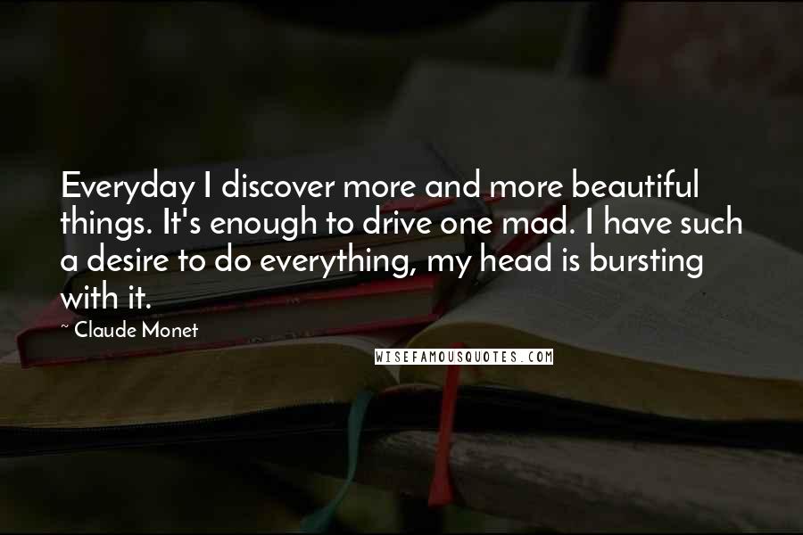 Claude Monet quotes: Everyday I discover more and more beautiful things. It's enough to drive one mad. I have such a desire to do everything, my head is bursting with it.