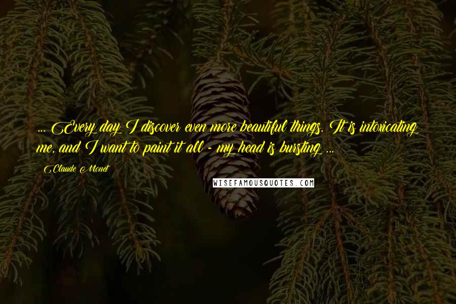 Claude Monet quotes: ... Every day I discover even more beautiful things. It is intoxicating me, and I want to paint it all - my head is bursting ...