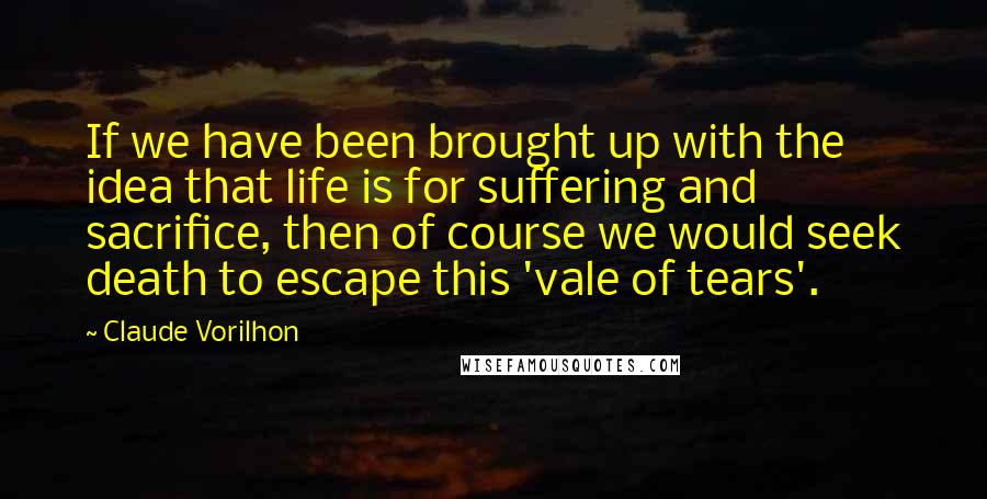 Claude Vorilhon quotes: If we have been brought up with the idea that life is for suffering and sacrifice, then of course we would seek death to escape this 'vale of tears'.