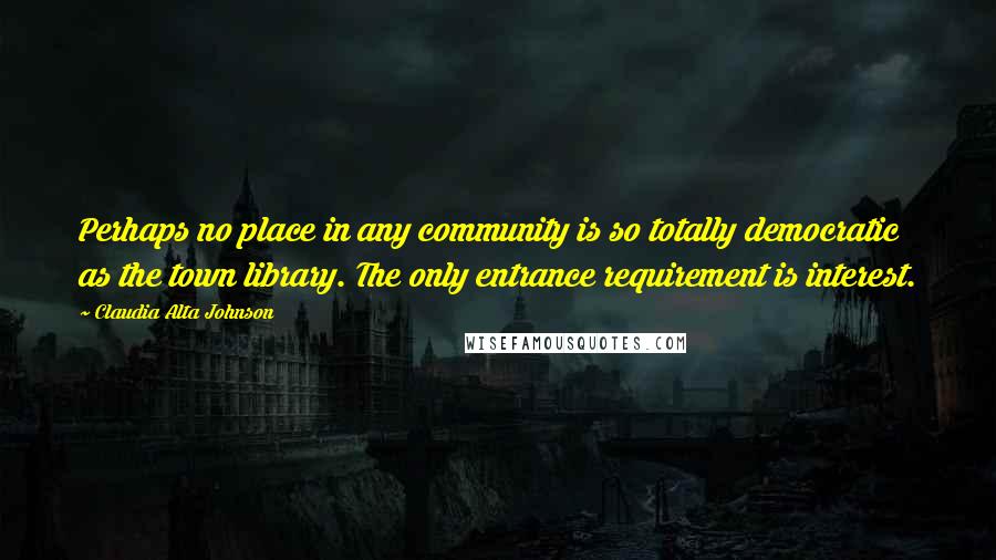 Claudia Alta Johnson quotes: Perhaps no place in any community is so totally democratic as the town library. The only entrance requirement is interest.