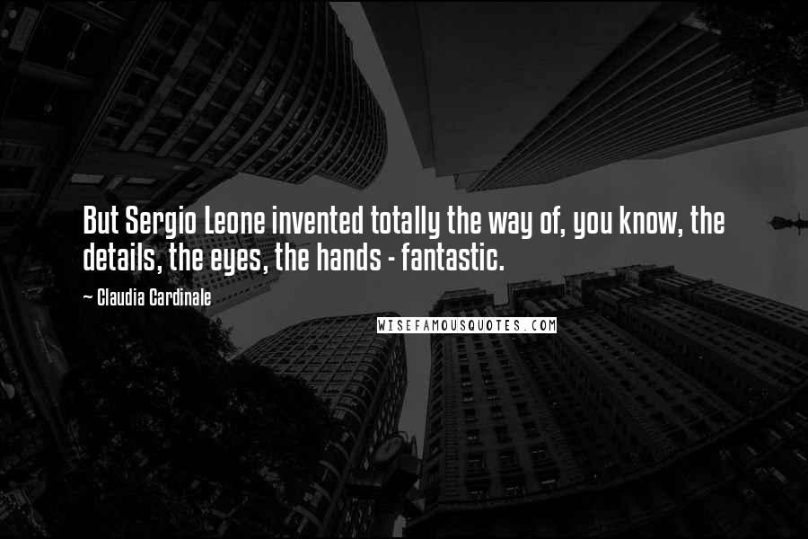 Claudia Cardinale quotes: But Sergio Leone invented totally the way of, you know, the details, the eyes, the hands - fantastic.