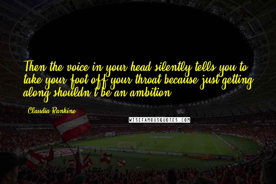Claudia Rankine quotes: Then the voice in your head silently tells you to take your foot off your throat because just getting along shouldn't be an ambition.