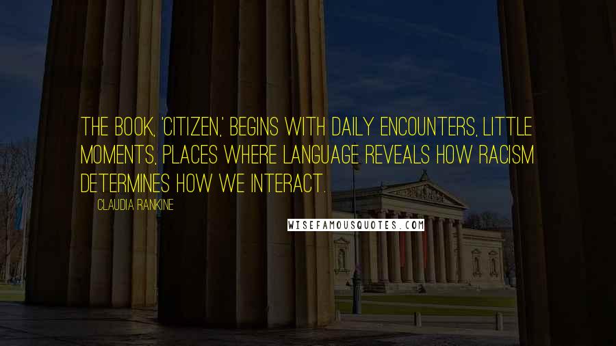 Claudia Rankine quotes: The book, 'Citizen,' begins with daily encounters, little moments, places where language reveals how racism determines how we interact.