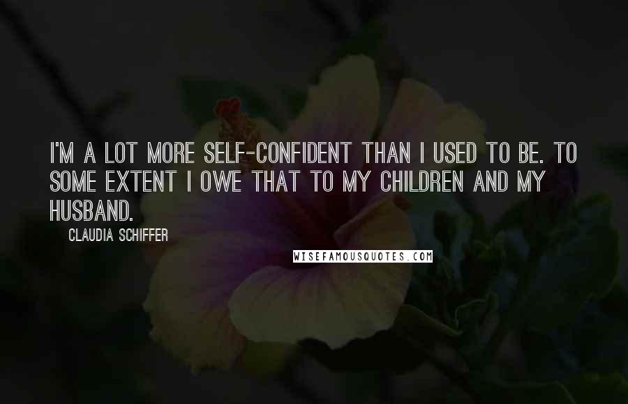 Claudia Schiffer quotes: I'm a lot more self-confident than I used to be. To some extent I owe that to my children and my husband.