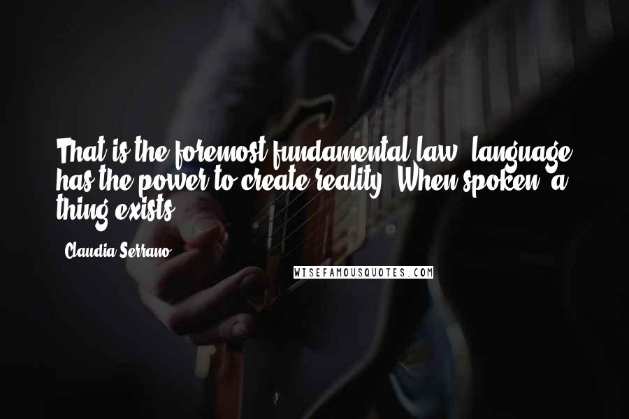 Claudia Serrano quotes: That is the foremost fundamental law: language has the power to create reality. When spoken, a thing exists. Claudia Serrano quotes: That is the foremost fundamental law: language has the power to create reality. When spoken, a thing exists.